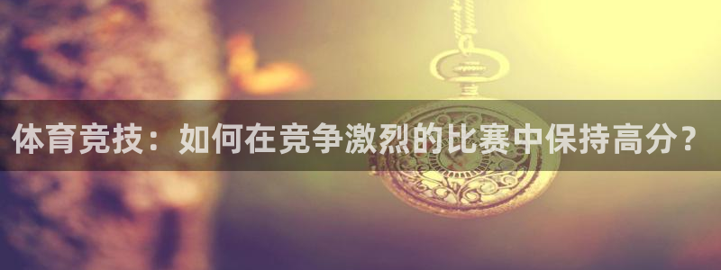 500体育手机版彩票官网下载：体育竞技：如何在竞争激烈的比赛中保持高分？